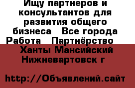 Ищу партнеров и консультантов для развития общего бизнеса - Все города Работа » Партнёрство   . Ханты-Мансийский,Нижневартовск г.